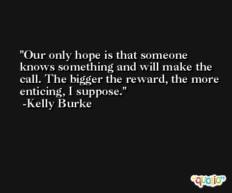 Our only hope is that someone knows something and will make the call. The bigger the reward, the more enticing, I suppose. -Kelly Burke