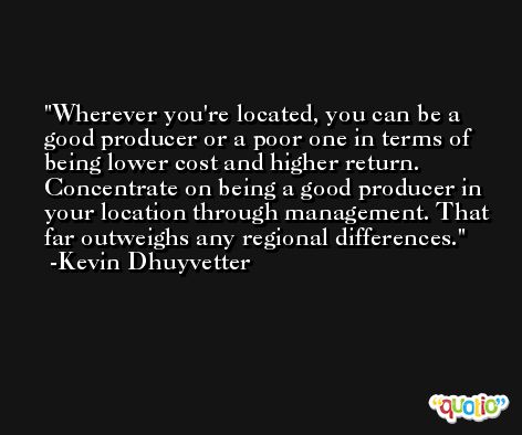 Wherever you're located, you can be a good producer or a poor one in terms of being lower cost and higher return. Concentrate on being a good producer in your location through management. That far outweighs any regional differences. -Kevin Dhuyvetter