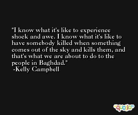 I know what it's like to experience shock and awe. I know what it's like to have somebody killed when something comes out of the sky and kills them, and that's what we are about to do to the people in Baghdad. -Kelly Campbell