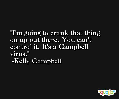 I'm going to crank that thing on up out there. You can't control it. It's a Campbell virus. -Kelly Campbell