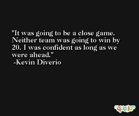 It was going to be a close game. Neither team was going to win by 20. I was confident as long as we were ahead. -Kevin Diverio