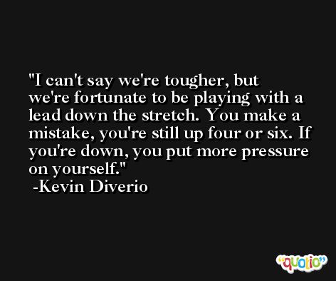 I can't say we're tougher, but we're fortunate to be playing with a lead down the stretch. You make a mistake, you're still up four or six. If you're down, you put more pressure on yourself. -Kevin Diverio