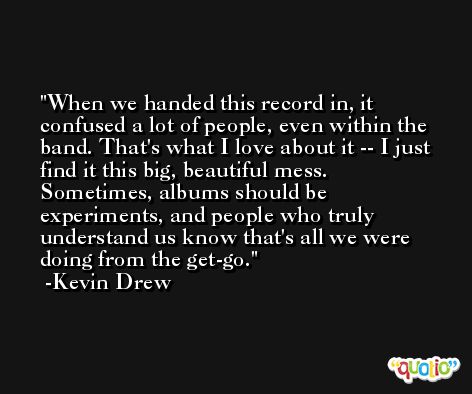 When we handed this record in, it confused a lot of people, even within the band. That's what I love about it -- I just find it this big, beautiful mess. Sometimes, albums should be experiments, and people who truly understand us know that's all we were doing from the get-go. -Kevin Drew