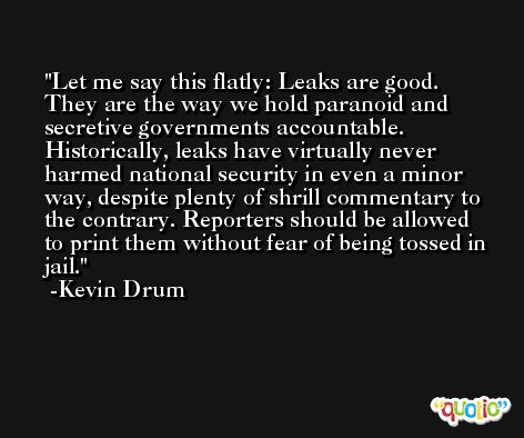 Let me say this flatly: Leaks are good. They are the way we hold paranoid and secretive governments accountable. Historically, leaks have virtually never harmed national security in even a minor way, despite plenty of shrill commentary to the contrary. Reporters should be allowed to print them without fear of being tossed in jail. -Kevin Drum