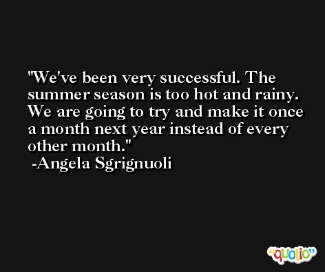 We've been very successful. The summer season is too hot and rainy. We are going to try and make it once a month next year instead of every other month. -Angela Sgrignuoli