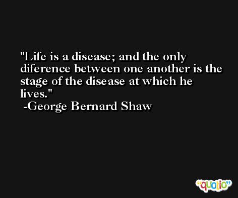 Life is a disease; and the only diference between one another is the stage of the disease at which he lives. -George Bernard Shaw