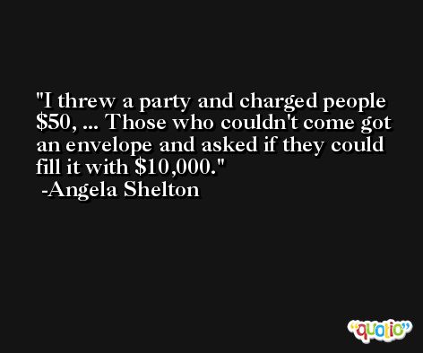 I threw a party and charged people $50, ... Those who couldn't come got an envelope and asked if they could fill it with $10,000. -Angela Shelton