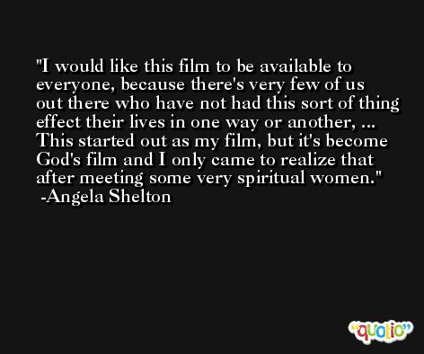 I would like this film to be available to everyone, because there's very few of us out there who have not had this sort of thing effect their lives in one way or another, ... This started out as my film, but it's become God's film and I only came to realize that after meeting some very spiritual women. -Angela Shelton