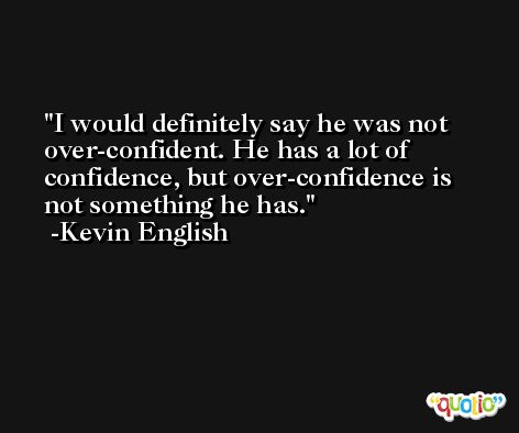 I would definitely say he was not over-confident. He has a lot of confidence, but over-confidence is not something he has. -Kevin English