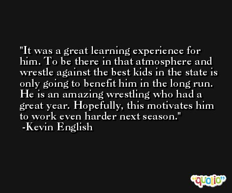 It was a great learning experience for him. To be there in that atmosphere and wrestle against the best kids in the state is only going to benefit him in the long run. He is an amazing wrestling who had a great year. Hopefully, this motivates him to work even harder next season. -Kevin English