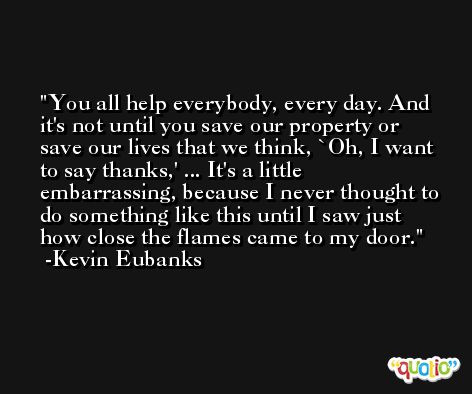 You all help everybody, every day. And it's not until you save our property or save our lives that we think, `Oh, I want to say thanks,' ... It's a little embarrassing, because I never thought to do something like this until I saw just how close the flames came to my door. -Kevin Eubanks