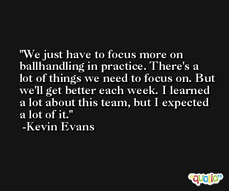 We just have to focus more on ballhandling in practice. There's a lot of things we need to focus on. But we'll get better each week. I learned a lot about this team, but I expected a lot of it. -Kevin Evans