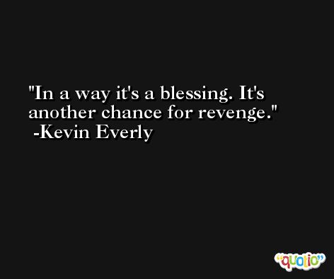 In a way it's a blessing. It's another chance for revenge. -Kevin Everly