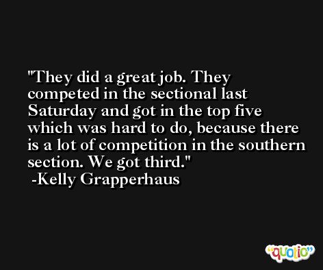 They did a great job. They competed in the sectional last Saturday and got in the top five which was hard to do, because there is a lot of competition in the southern section. We got third. -Kelly Grapperhaus