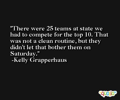 There were 25 teams at state we had to compete for the top 10. That was not a clean routine, but they didn't let that bother them on Saturday. -Kelly Grapperhaus
