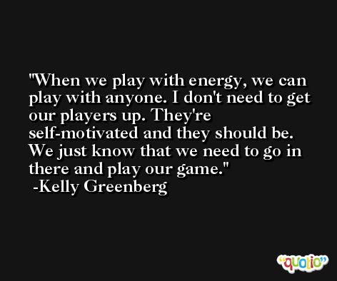 When we play with energy, we can play with anyone. I don't need to get our players up. They're self-motivated and they should be. We just know that we need to go in there and play our game. -Kelly Greenberg