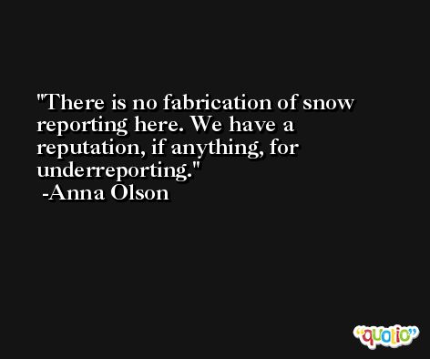 There is no fabrication of snow reporting here. We have a reputation, if anything, for underreporting. -Anna Olson