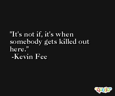 It's not if, it's when somebody gets killed out here. -Kevin Fee