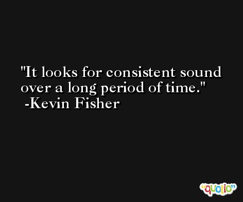 It looks for consistent sound over a long period of time. -Kevin Fisher