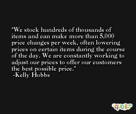 We stock hundreds of thousands of items and can make more than 5,000 price changes per week, often lowering prices on certain items during the course of the day. We are constantly working to adjust our prices to offer our customers the best possible price. -Kelly Hobbs