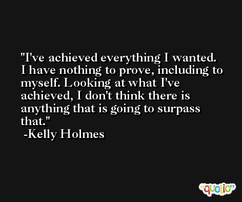 I've achieved everything I wanted. I have nothing to prove, including to myself. Looking at what I've achieved, I don't think there is anything that is going to surpass that. -Kelly Holmes