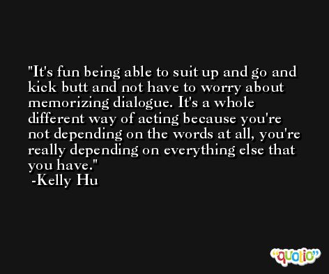 It's fun being able to suit up and go and kick butt and not have to worry about memorizing dialogue. It's a whole different way of acting because you're not depending on the words at all, you're really depending on everything else that you have. -Kelly Hu