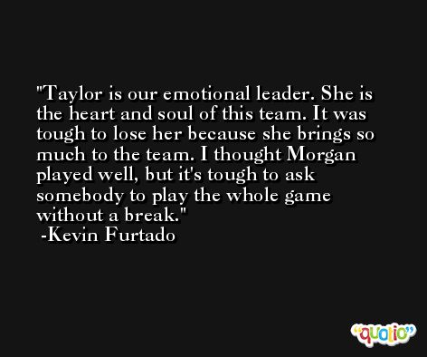 Taylor is our emotional leader. She is the heart and soul of this team. It was tough to lose her because she brings so much to the team. I thought Morgan played well, but it's tough to ask somebody to play the whole game without a break. -Kevin Furtado
