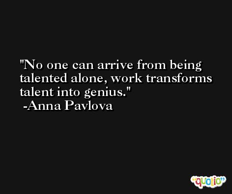 No one can arrive from being talented alone, work transforms talent into genius. -Anna Pavlova