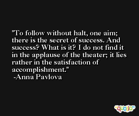 To follow without halt, one aim; there is the secret of success. And success? What is it? I do not find it in the applause of the theater; it lies rather in the satisfaction of accomplishment. -Anna Pavlova