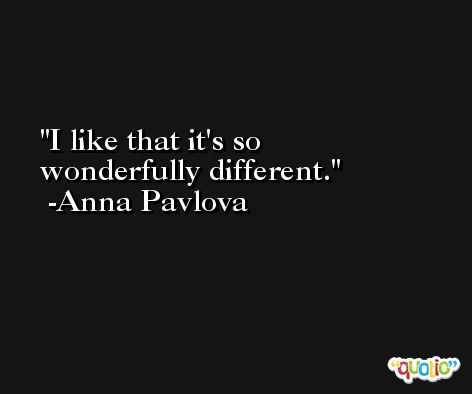I like that it's so wonderfully different. -Anna Pavlova
