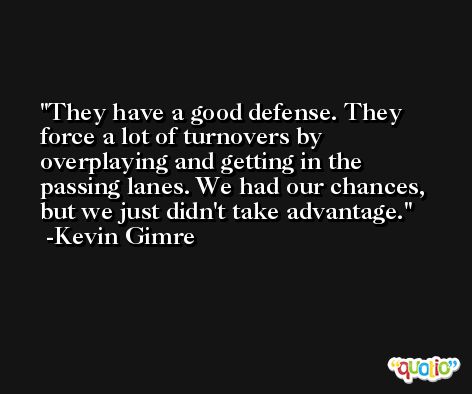 They have a good defense. They force a lot of turnovers by overplaying and getting in the passing lanes. We had our chances, but we just didn't take advantage. -Kevin Gimre
