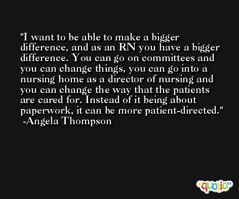 I want to be able to make a bigger difference, and as an RN you have a bigger difference. You can go on committees and you can change things, you can go into a nursing home as a director of nursing and you can change the way that the patients are cared for. Instead of it being about paperwork, it can be more patient-directed. -Angela Thompson