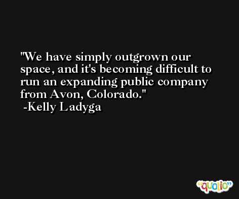 We have simply outgrown our space, and it's becoming difficult to run an expanding public company from Avon, Colorado. -Kelly Ladyga