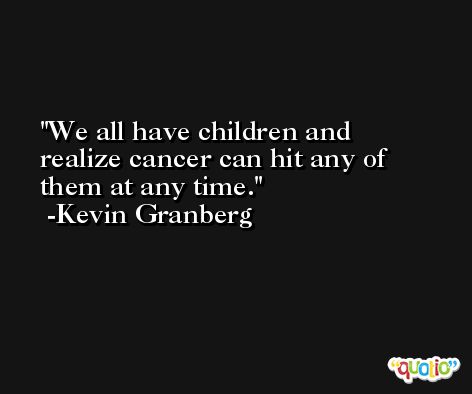 We all have children and realize cancer can hit any of them at any time. -Kevin Granberg