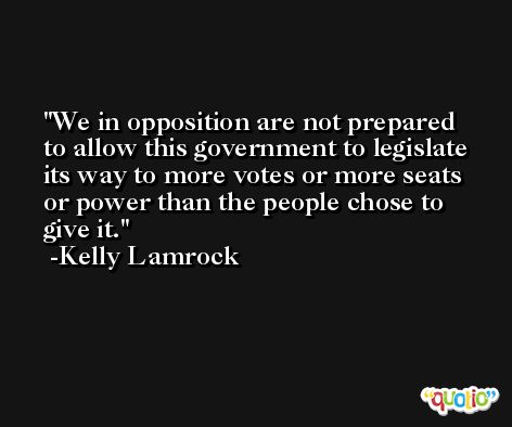 We in opposition are not prepared to allow this government to legislate its way to more votes or more seats or power than the people chose to give it. -Kelly Lamrock