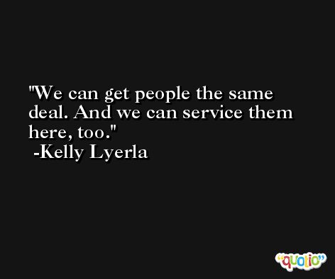 We can get people the same deal. And we can service them here, too. -Kelly Lyerla
