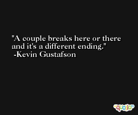 A couple breaks here or there and it's a different ending. -Kevin Gustafson