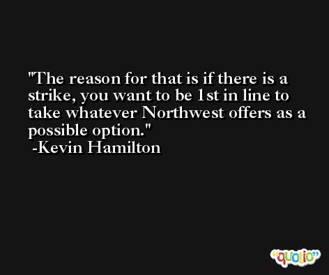 The reason for that is if there is a strike, you want to be 1st in line to take whatever Northwest offers as a possible option. -Kevin Hamilton