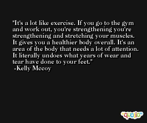 It's a lot like exercise. If you go to the gym and work out, you're strengthening you're strengthening and stretching your muscles. It gives you a healthier body overall. It's an area of the body that needs a lot of attention. It literally undoes what years of wear and tear have done to your feet. -Kelly Mccoy