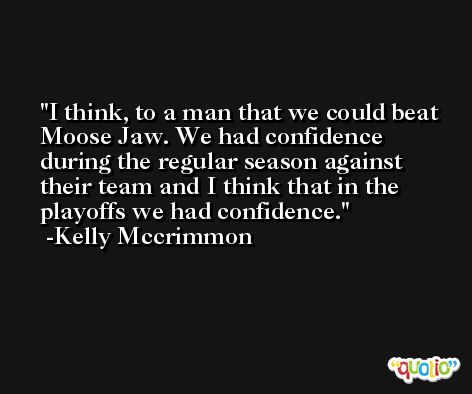 I think, to a man that we could beat Moose Jaw. We had confidence during the regular season against their team and I think that in the playoffs we had confidence. -Kelly Mccrimmon