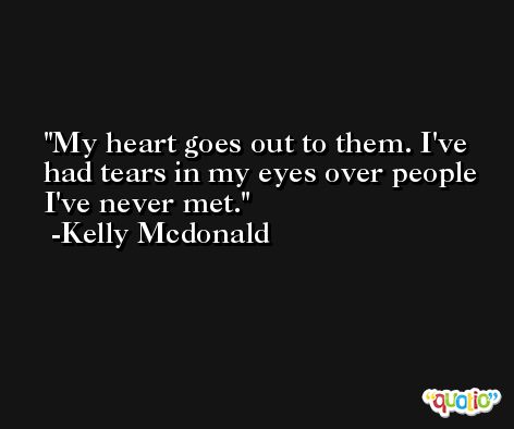 My heart goes out to them. I've had tears in my eyes over people I've never met. -Kelly Mcdonald