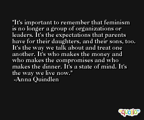 It's important to remember that feminism is no longer a group of organizations or leaders. It's the expectations that parents have for their daughters, and their sons, too. It's the way we talk about and treat one another. It's who makes the money and who makes the compromises and who makes the dinner. It's a state of mind. It's the way we live now. -Anna Quindlen