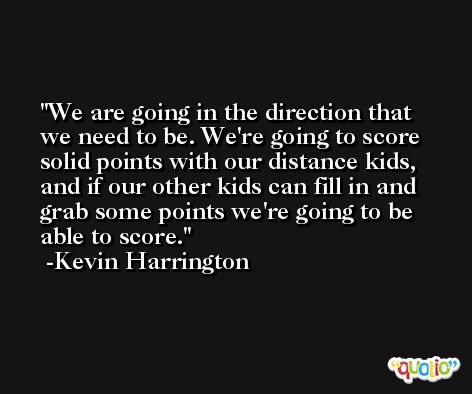 We are going in the direction that we need to be. We're going to score solid points with our distance kids, and if our other kids can fill in and grab some points we're going to be able to score. -Kevin Harrington