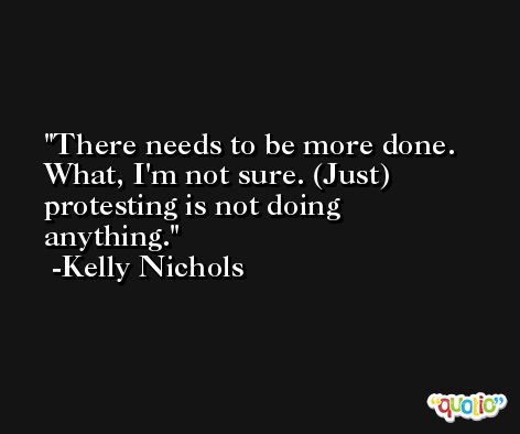 There needs to be more done. What, I'm not sure. (Just) protesting is not doing anything. -Kelly Nichols