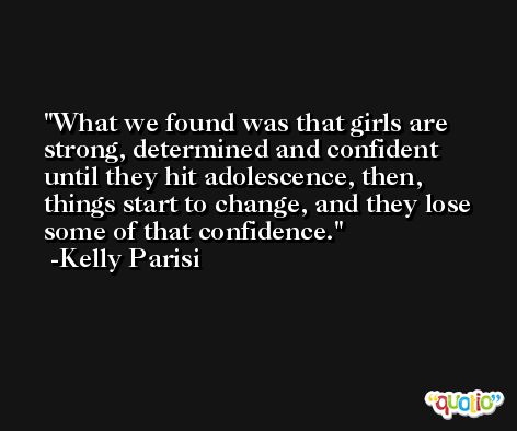 What we found was that girls are strong, determined and confident until they hit adolescence, then, things start to change, and they lose some of that confidence. -Kelly Parisi