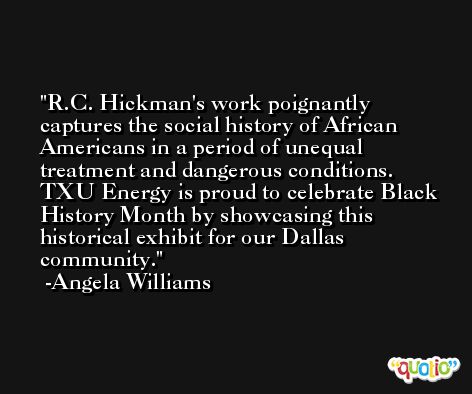 R.C. Hickman's work poignantly captures the social history of African Americans in a period of unequal treatment and dangerous conditions. TXU Energy is proud to celebrate Black History Month by showcasing this historical exhibit for our Dallas community. -Angela Williams