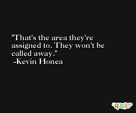 That's the area they're assigned to. They won't be called away. -Kevin Honea