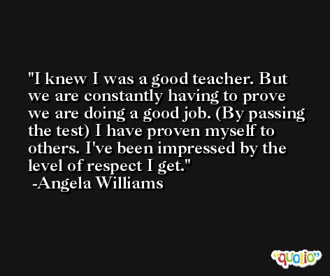 I knew I was a good teacher. But we are constantly having to prove we are doing a good job. (By passing the test) I have proven myself to others. I've been impressed by the level of respect I get. -Angela Williams