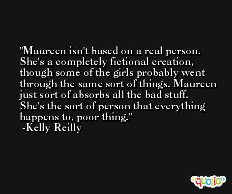 Maureen isn't based on a real person. She's a completely fictional creation, though some of the girls probably went through the same sort of things. Maureen just sort of absorbs all the bad stuff. She's the sort of person that everything happens to, poor thing. -Kelly Reilly