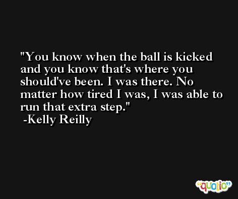 You know when the ball is kicked and you know that's where you should've been. I was there. No matter how tired I was, I was able to run that extra step. -Kelly Reilly